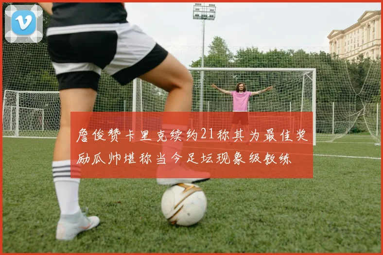 詹俊赞卡里克续约21称其为最佳奖励瓜帅堪称当今足坛现象级教练