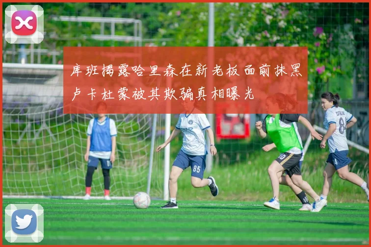 库班揭露哈里森在新老板面前抹黑卢卡杜蒙被其欺骗真相曝光