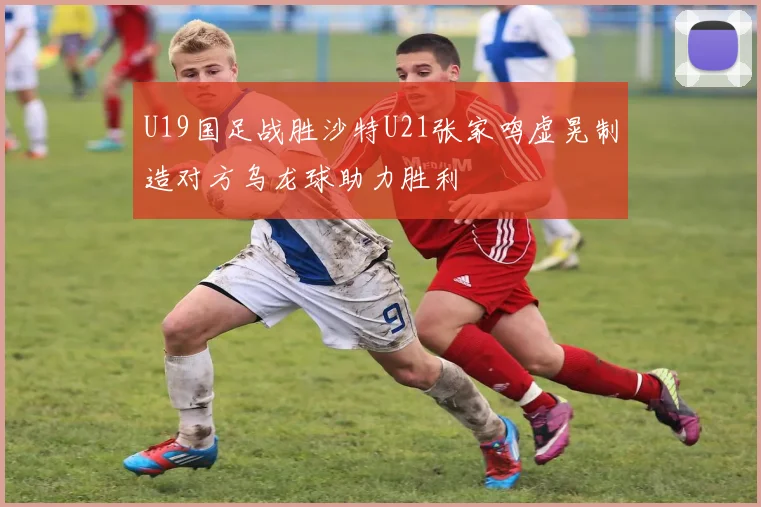 U19国足战胜沙特U21张家鸣虚晃制造对方乌龙球助力胜利