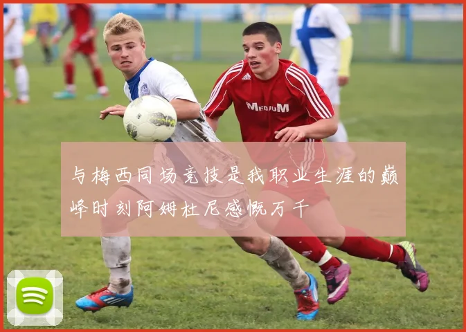 与梅西同场竞技是我职业生涯的巅峰时刻阿姆杜尼感慨万千