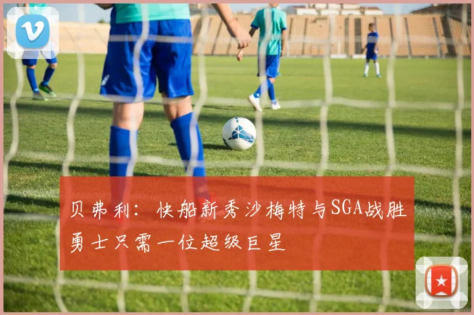 贝弗利：快船新秀沙梅特与SGA战胜勇士只需一位超级巨星