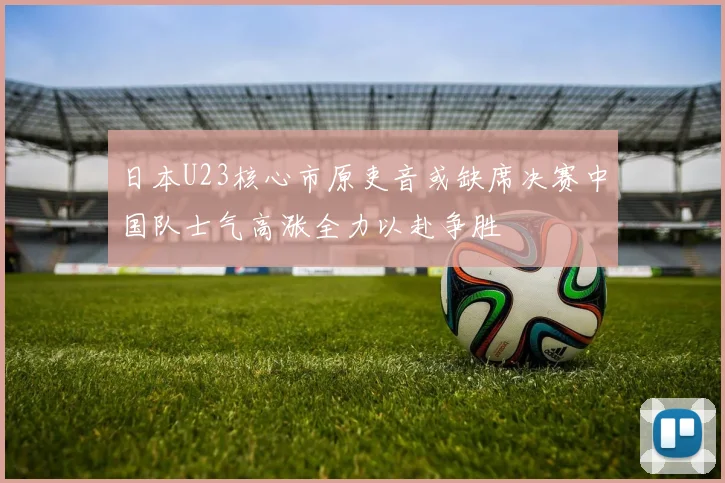 日本U23核心市原吏音或缺席决赛中国队士气高涨全力以赴争胜