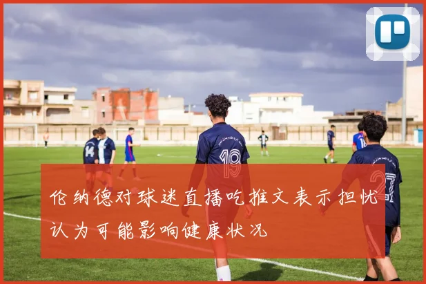 伦纳德对球迷直播吃推文表示担忧认为可能影响健康状况