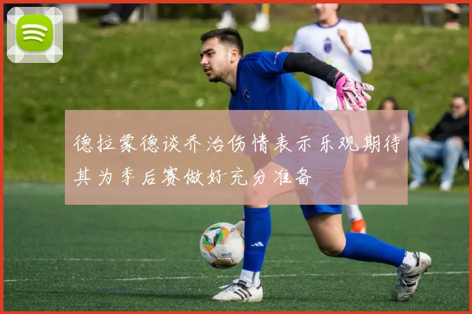 德拉蒙德谈乔治伤情表示乐观期待其为季后赛做好充分准备