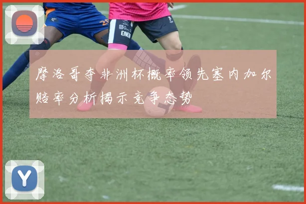 摩洛哥夺非洲杯概率领先塞内加尔赔率分析揭示竞争态势