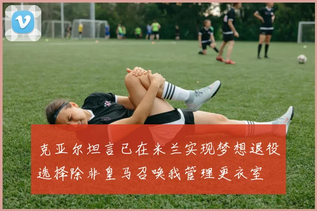 克亚尔坦言已在米兰实现梦想退役选择除非皇马召唤我管理更衣室