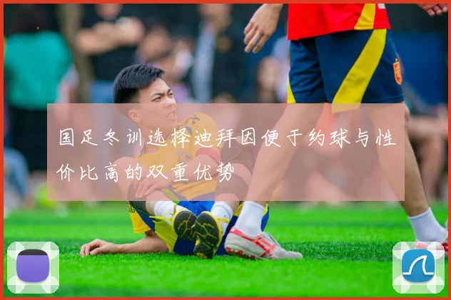 国足冬训选择迪拜因便于约球与性价比高的双重优势