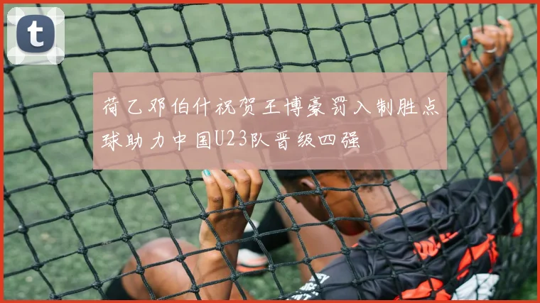 荷乙邓伯什祝贺王博豪罚入制胜点球助力中国U23队晋级四强