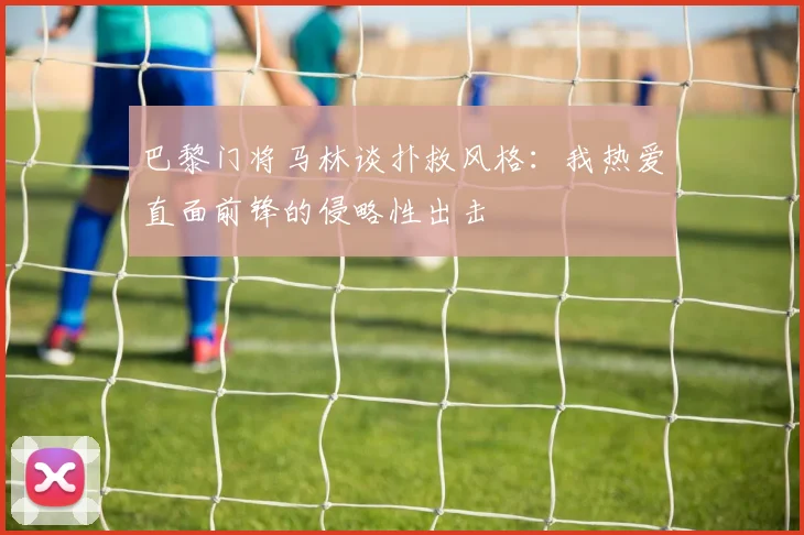 巴黎门将马林谈扑救风格：我热爱直面前锋的侵略性出击