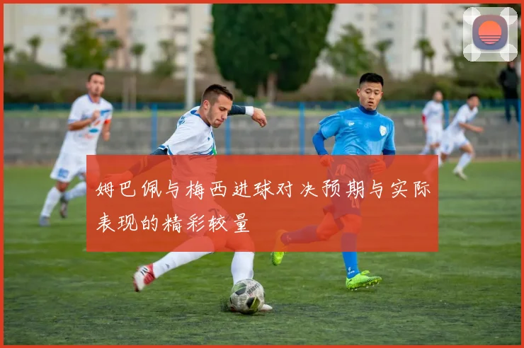 姆巴佩与梅西进球对决预期与实际表现的精彩较量