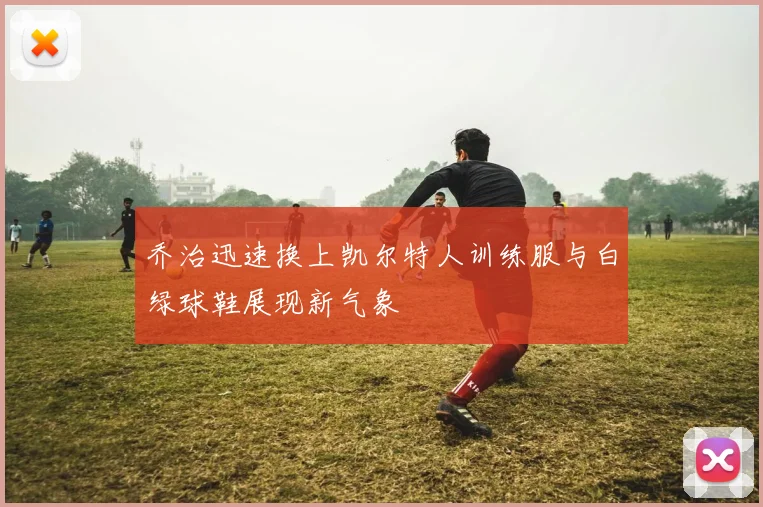 乔治迅速换上凯尔特人训练服与白绿球鞋展现新气象