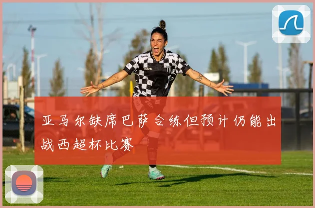 亚马尔缺席巴萨合练但预计仍能出战西超杯比赛