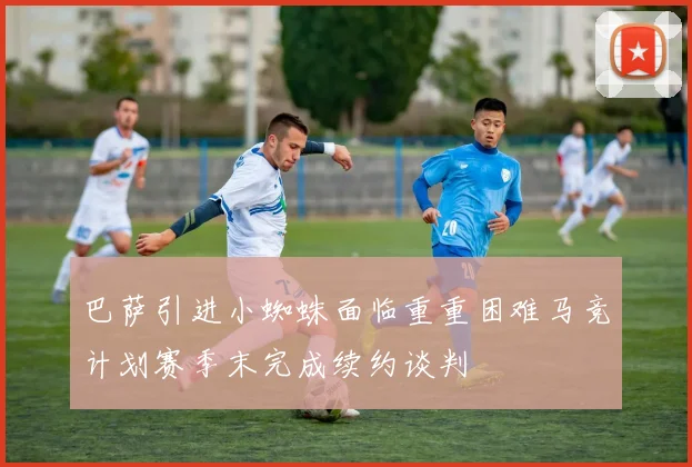 巴萨引进小蜘蛛面临重重困难马竞计划赛季末完成续约谈判