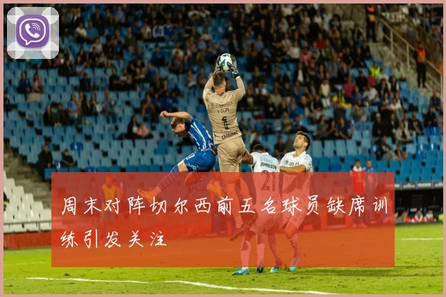 周末对阵切尔西前五名球员缺席训练引发关注